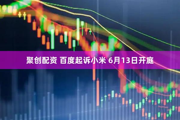 聚创配资 百度起诉小米 6月13日开庭