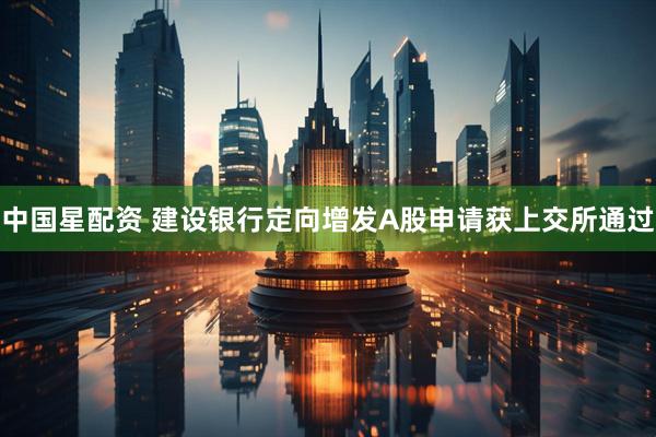 中国星配资 建设银行定向增发A股申请获上交所通过