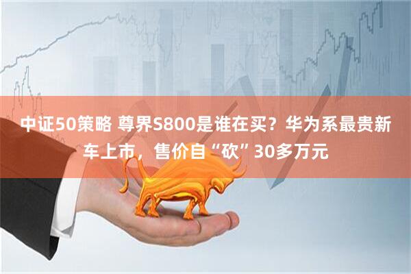 中证50策略 尊界S800是谁在买？华为系最贵新车上市，售价自“砍”30多万元