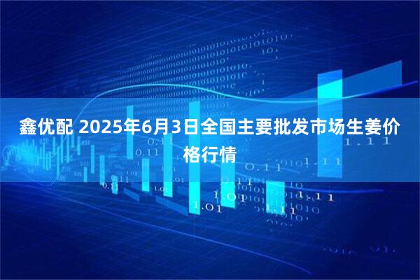 鑫优配 2025年6月3日全国主要批发市场生姜价格行情