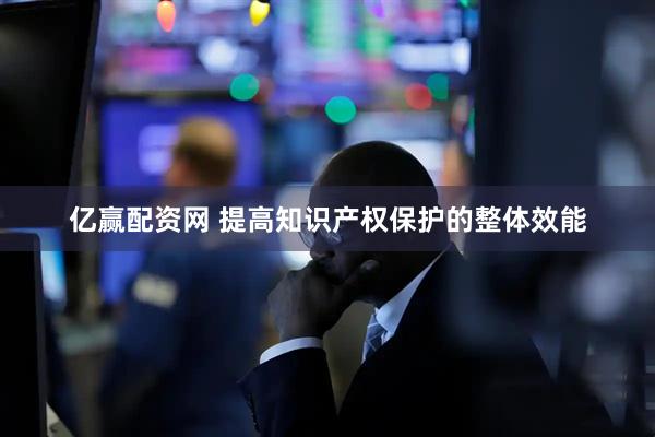 亿赢配资网 提高知识产权保护的整体效能