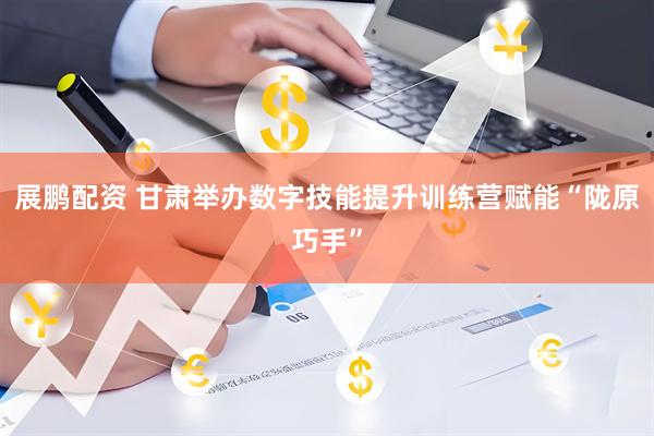 展鹏配资 甘肃举办数字技能提升训练营赋能“陇原巧手”