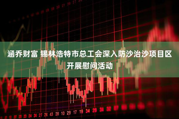 涵乔财富 锡林浩特市总工会深入防沙治沙项目区开展慰问活动