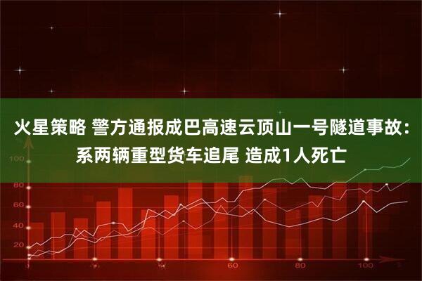 火星策略 警方通报成巴高速云顶山一号隧道事故：系两辆重型货车追尾 造成1人死亡