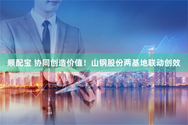 顺配宝 协同创造价值！山钢股份两基地联动创效