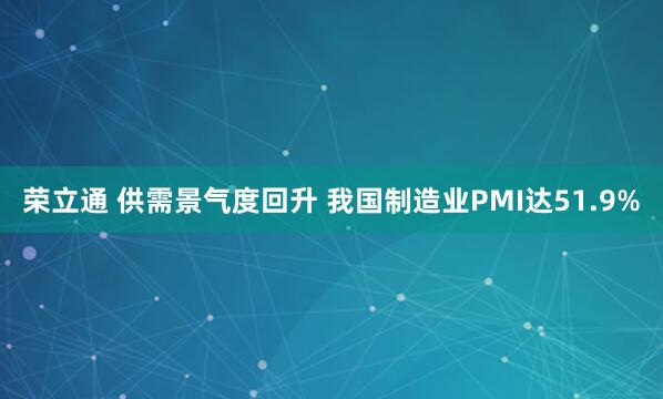 荣立通 供需景气度回升 我国制造业PMI达51.9%