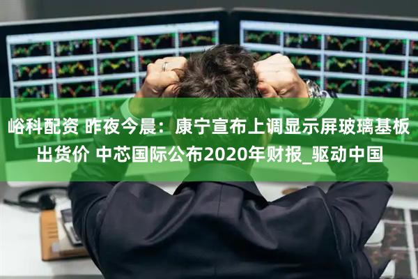 峪科配资 昨夜今晨：康宁宣布上调显示屏玻璃基板出货价 中芯国际公布2020年财报_驱动中国