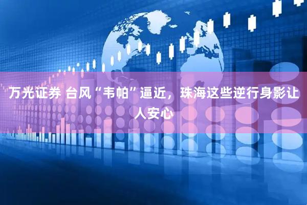 万光证券 台风“韦帕”逼近，珠海这些逆行身影让人安心