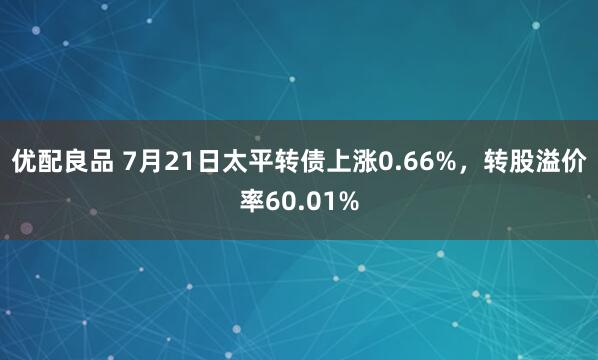 优配良品 7月21日太平转债上涨0.66%，转股溢价率60.01%