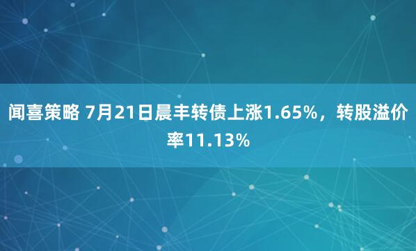 闻喜策略 7月21日晨丰转债上涨1.65%，转股溢价率11.13%