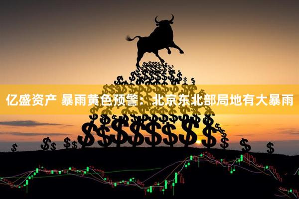 亿盛资产 暴雨黄色预警：北京东北部局地有大暴雨
