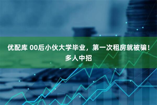 优配库 00后小伙大学毕业,第一次租房就被骗!多人中招