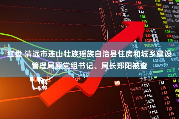 红盘 清远市连山壮族瑶族自治县住房和城乡建设管理局原党组书记、局长郑阳被查