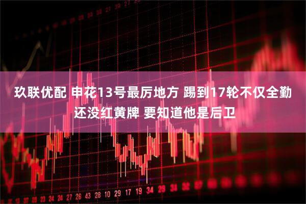 玖联优配 申花13号最厉地方 踢到17轮不仅全勤 还没红黄牌 要知道他是后卫
