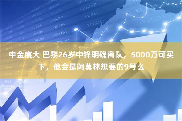 中金宸大 巴黎26岁中锋明确离队，5000万可买下，他会是阿莫林想要的9号么