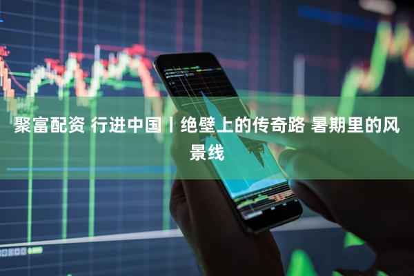 聚富配资 行进中国丨绝壁上的传奇路 暑期里的风景线