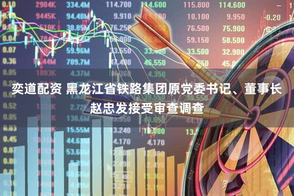 奕道配资 黑龙江省铁路集团原党委书记、董事长赵忠发接受审查调查