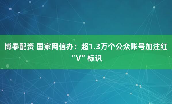 博泰配资 国家网信办：超1.3万个公众账号加注红“V”标识