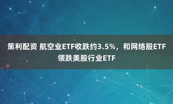 策利配资 航空业ETF收跌约3.5%，和网络股ETF领跌美股行业ETF