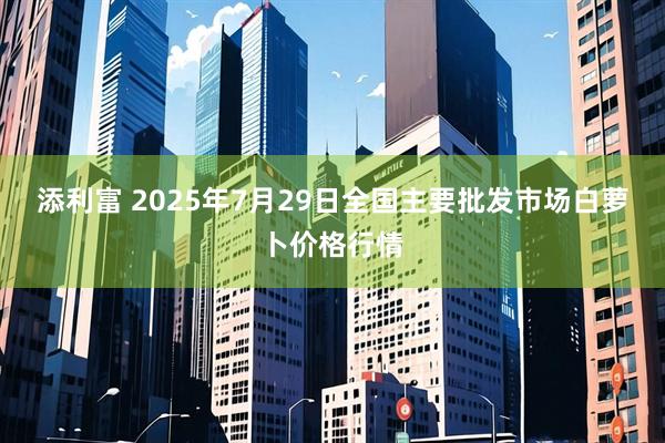 添利富 2025年7月29日全国主要批发市场白萝卜价格行情