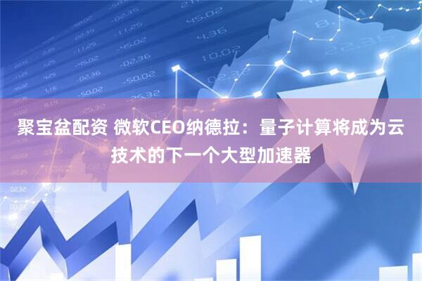 聚宝盆配资 微软CEO纳德拉：量子计算将成为云技术的下一个大型加速器