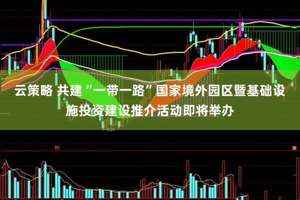 云策略 共建“一带一路”国家境外园区暨基础设施投资建设推介活动即将举办