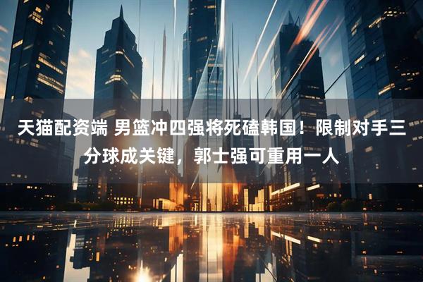 天猫配资端 男篮冲四强将死磕韩国！限制对手三分球成关键，郭士强可重用一人