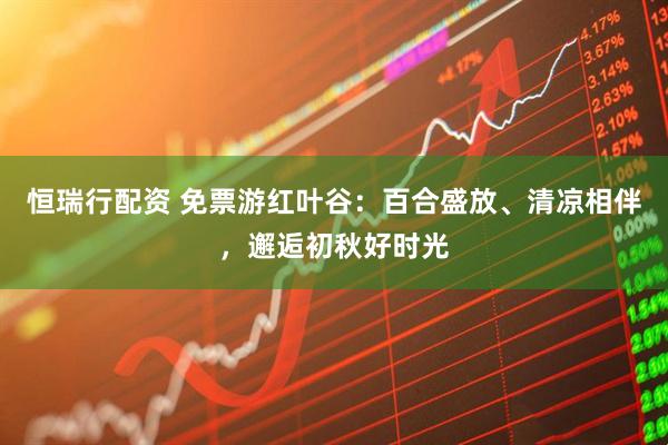 恒瑞行配资 免票游红叶谷：百合盛放、清凉相伴，邂逅初秋好时光