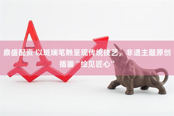 鼎盛配资 以斑斓笔触呈现传统技艺，非遗主题原创插画“绘见匠心”