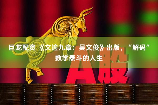 巨龙配资 《文逾九章：吴文俊》出版，“解码”数学泰斗的人生