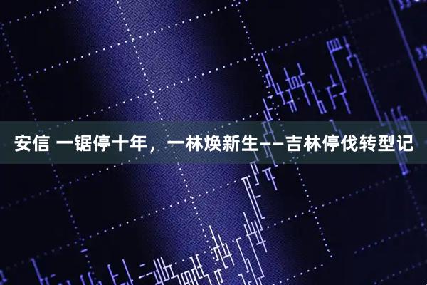 安信 一锯停十年，一林焕新生——吉林停伐转型记