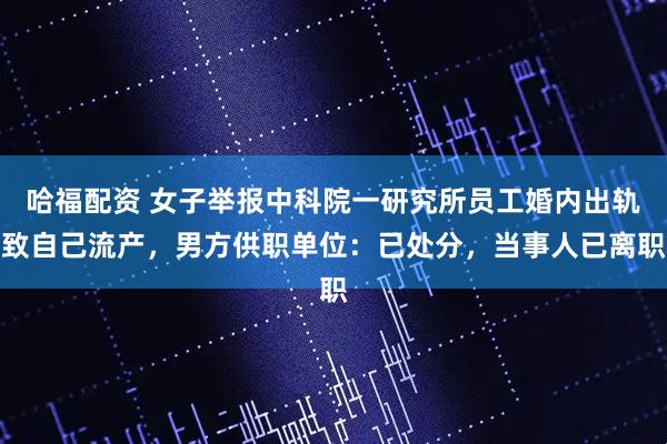 哈福配资 女子举报中科院一研究所员工婚内出轨致自己流产，男方供职单位：已处分，当事人已离职