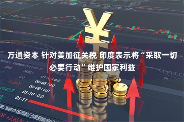 万通资本 针对美加征关税 印度表示将“采取一切必要行动”维护国家利益