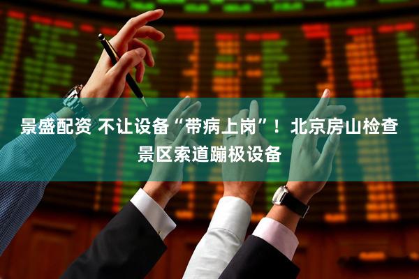 景盛配资 不让设备“带病上岗”！北京房山检查景区索道蹦极设备