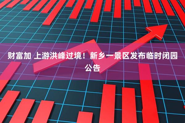财富加 上游洪峰过境！新乡一景区发布临时闭园公告