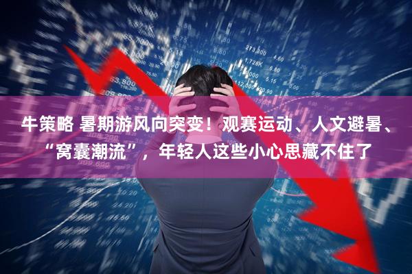 牛策略 暑期游风向突变！观赛运动、人文避暑、“窝囊潮流”，年轻人这些小心思藏不住了