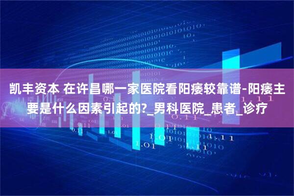 凯丰资本 在许昌哪一家医院看阳痿较靠谱-阳痿主要是什么因素引起的?_男科医院_患者_诊疗
