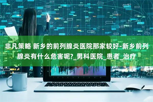 非凡策略 新乡的前列腺炎医院那家较好-新乡前列腺炎有什么危害呢?_男科医院_患者_治疗