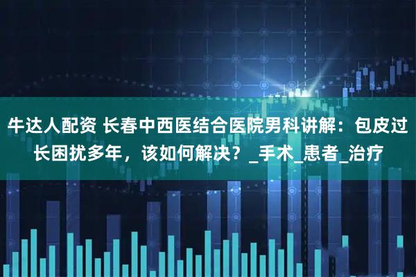 牛达人配资 长春中西医结合医院男科讲解：包皮过长困扰多年，该如何解决？_手术_患者_治疗