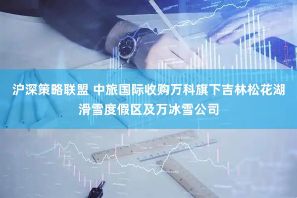 沪深策略联盟 中旅国际收购万科旗下吉林松花湖滑雪度假区及万冰雪公司