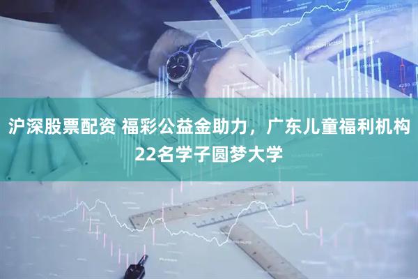 沪深股票配资 福彩公益金助力，广东儿童福利机构22名学子圆梦大学