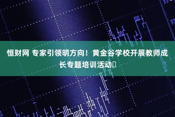 恒财网 专家引领明方向！黄金谷学校开展教师成长专题培训活动​