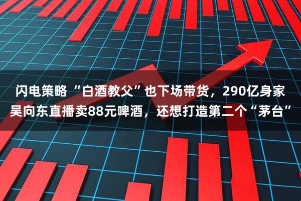 闪电策略 “白酒教父”也下场带货，290亿身家吴向东直播卖88元啤酒，还想打造第二个“茅台”