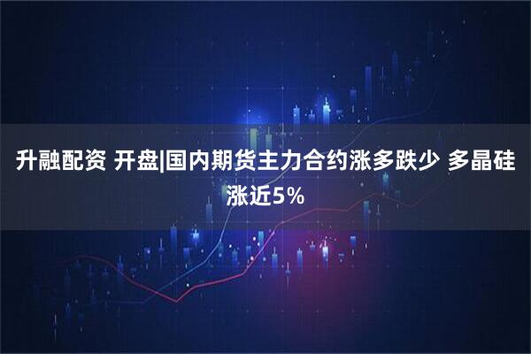 升融配资 开盘|国内期货主力合约涨多跌少 多晶硅涨近5%