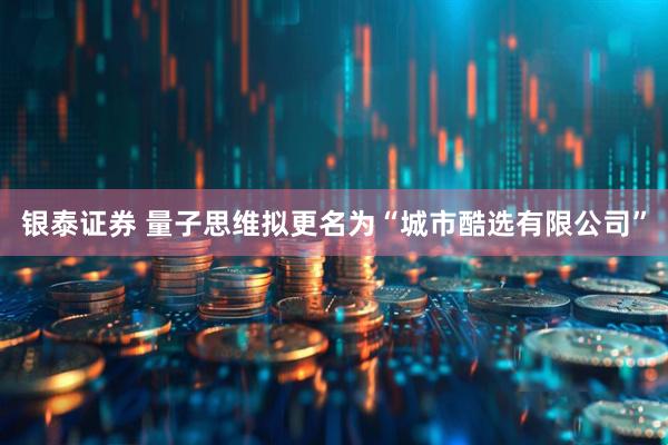 银泰证券 量子思维拟更名为“城市酷选有限公司”