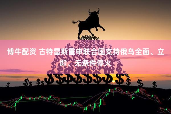 博牛配资 古特雷斯重申联合国支持俄乌全面、立即、无条件停火
