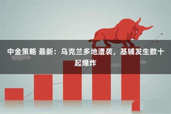 中金策略 最新：乌克兰多地遭袭，基辅发生数十起爆炸