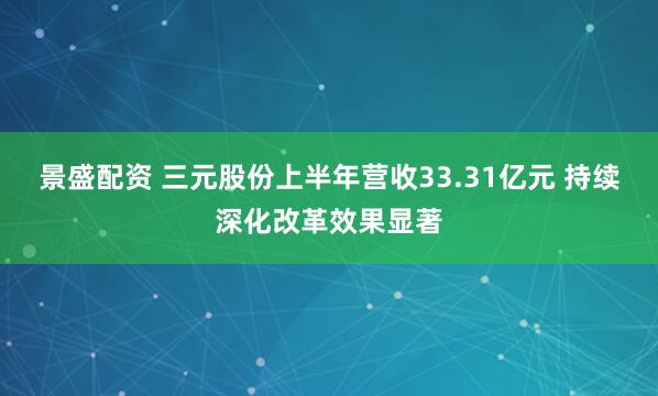 景盛配资 三元股份上半年营收33.31亿元 持续深化改革效果显著