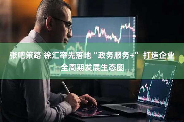 张吧策路 徐汇率先落地“政务服务+” 打造企业全周期发展生态圈