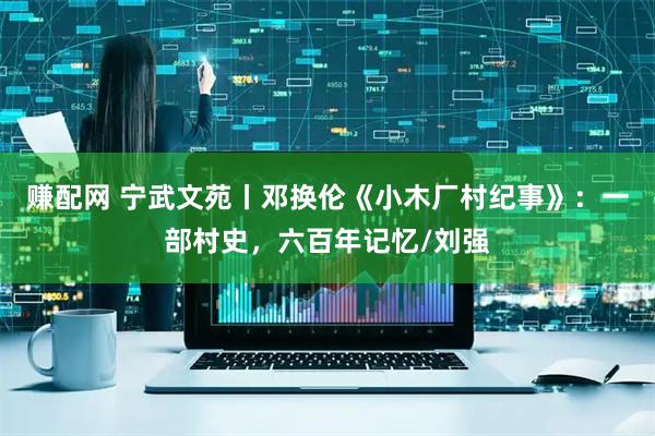 赚配网 宁武文苑丨邓换伦《小木厂村纪事》：一部村史，六百年记忆/刘强